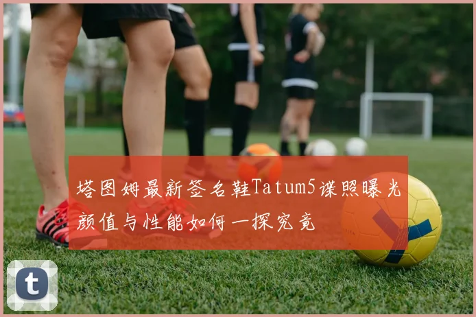 塔图姆最新签名鞋Tatum5谍照曝光颜值与性能如何一探究竟