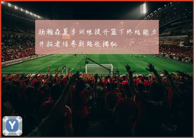 杨瀚森夏季训练提升篮下终结能力开拓者培养新路径揭秘