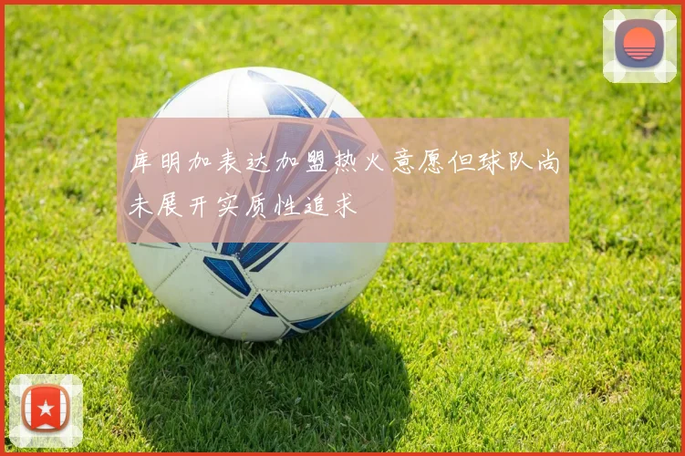 库明加表达加盟热火意愿但球队尚未展开实质性追求