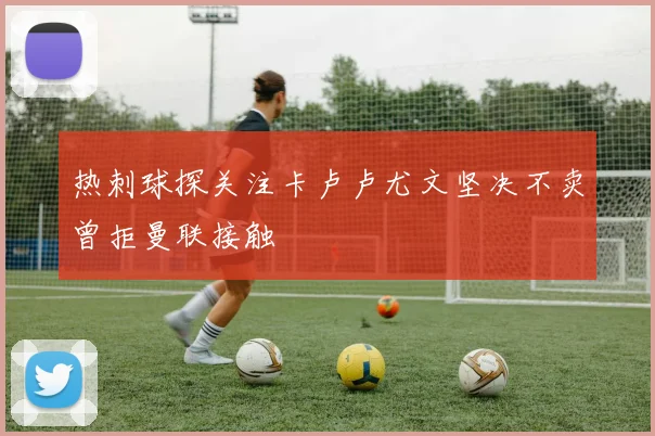 热刺球探关注卡卢卢尤文坚决不卖曾拒曼联接触