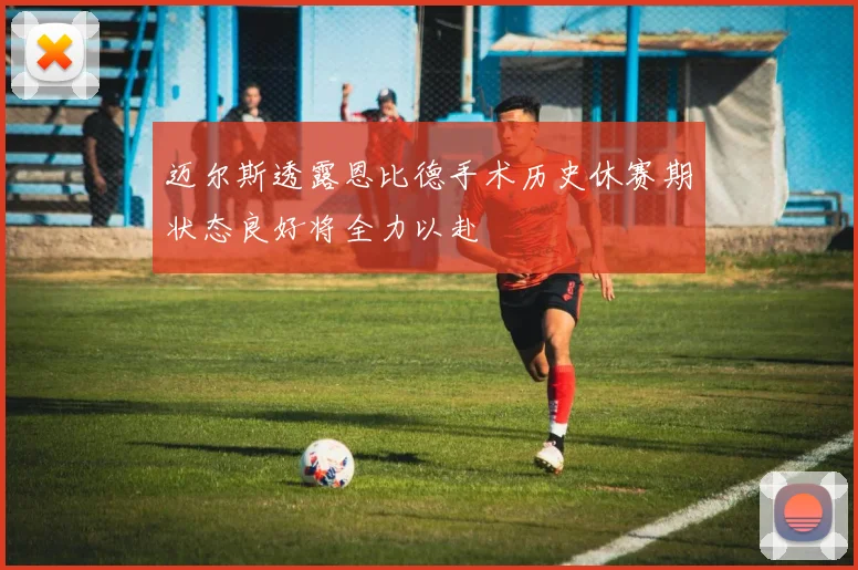 迈尔斯透露恩比德手术历史休赛期状态良好将全力以赴
