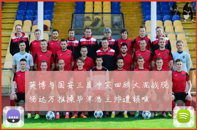 英博与国安三度冲突回顾大混战现场达万推搡毕津浩主帅遭锁喉