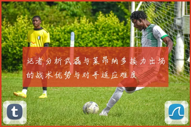 记者分析武磊与莱昂纳多接力出场的战术优势与对手适应难度