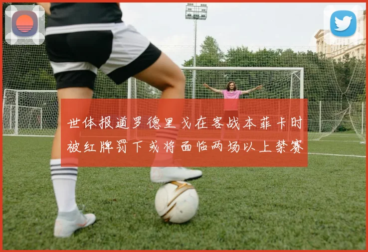 世体报道罗德里戈在客战本菲卡时被红牌罚下或将面临两场以上禁赛处罚