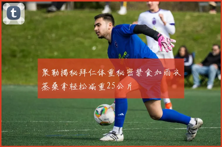 聚勒揭秘拜仁体重秘密禁食加雨衣蒸桑拿轻松减重25公斤