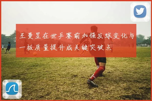 王曼昱在世乒赛前加强发球变化与一板质量提升成关键突破点