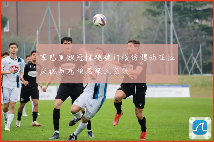 塞巴里欧冠惊艳破门模仿穆西亚拉庆祝与孔帕尼深入交流
