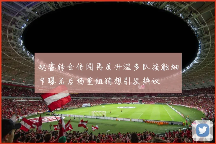 赵睿转会传闻再度升温多队接触细节曝光后场重组猜想引发热议