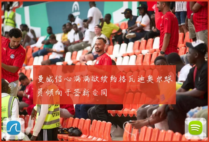 曼城信心满满欲续约格瓦迪奥尔球员倾向于签新合同