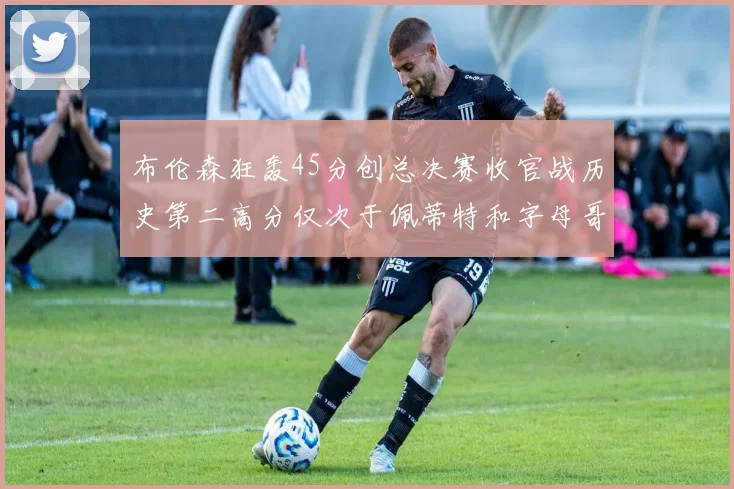 布伦森狂轰45分创总决赛收官战历史第二高分仅次于佩蒂特和字母哥