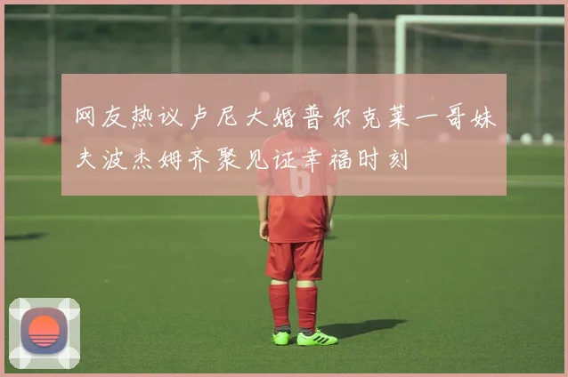 网友热议卢尼大婚普尔克莱一哥妹夫波杰姆齐聚见证幸福时刻