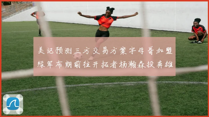 美记预测三方交易方案字母哥加盟绿军布朗前往开拓者杨瀚森投奔雄鹿