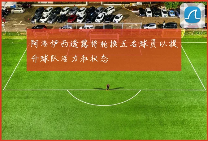 阿洛伊西透露将轮换五名球员以提升球队活力和状态