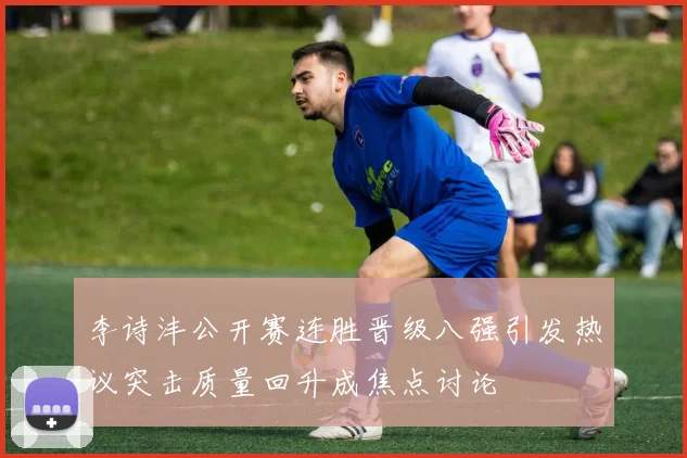 李诗沣公开赛连胜晋级八强引发热议突击质量回升成焦点讨论