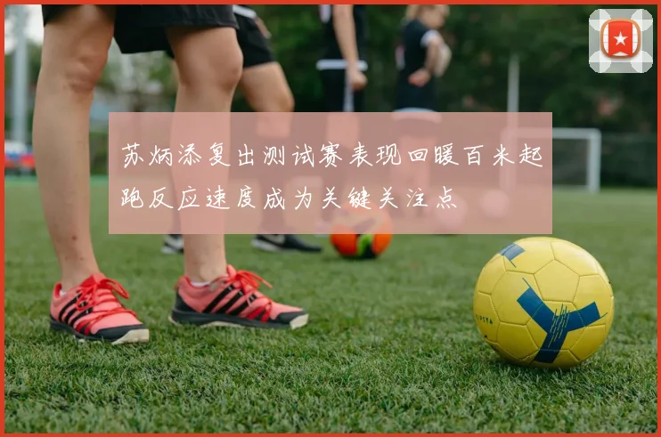 苏炳添复出测试赛表现回暖百米起跑反应速度成为关键关注点