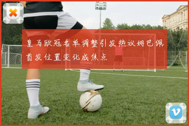 皇马欧冠名单调整引发热议姆巴佩首发位置变化成焦点