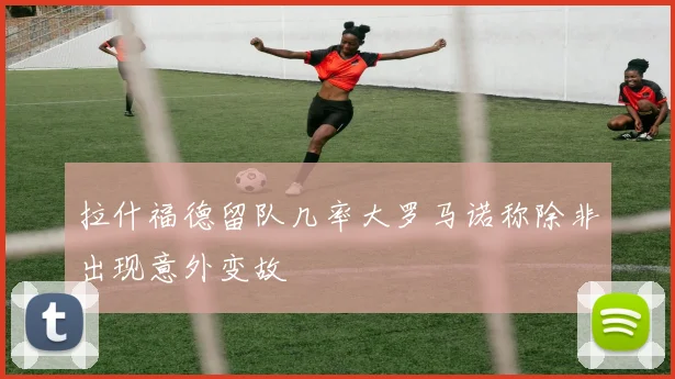 拉什福德留队几率大罗马诺称除非出现意外变故
