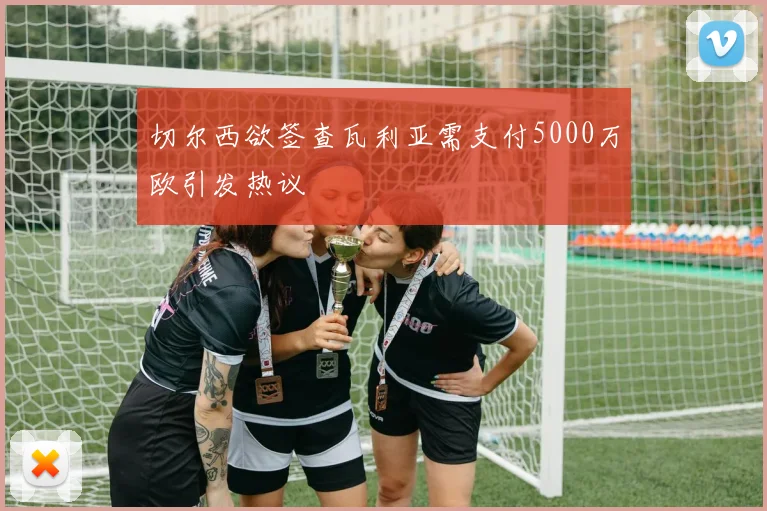 切尔西欲签查瓦利亚需支付5000万欧引发热议
